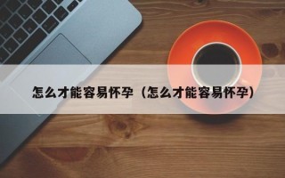 怎么才能容易怀孕（怎么才能容易怀孕）