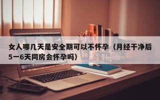 女人哪几天是安全期可以不怀孕（月经干净后5一6天同房会怀孕吗）