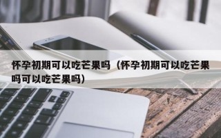 怀孕初期可以吃芒果吗（怀孕初期可以吃芒果吗可以吃芒果吗）