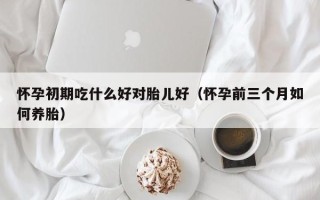 怀孕初期吃什么好对胎儿好（怀孕前三个月如何养胎）