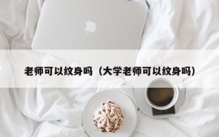 老师可以纹身吗（大学老师可以纹身吗）