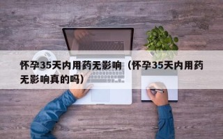 怀孕35天内用药无影响（怀孕35天内用药无影响真的吗）