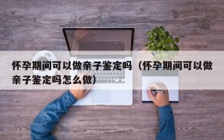 怀孕期间可以做亲子鉴定吗（怀孕期间可以做亲子鉴定吗怎么做）