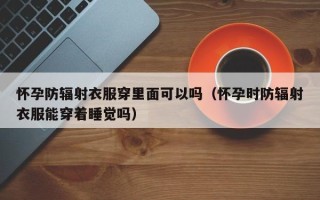 怀孕防辐射衣服穿里面可以吗（怀孕时防辐射衣服能穿着睡觉吗）