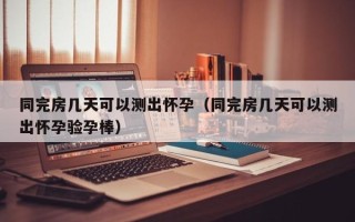 同完房几天可以测出怀孕（同完房几天可以测出怀孕验孕棒）