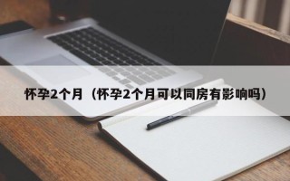 怀孕2个月（怀孕2个月可以同房有影响吗）