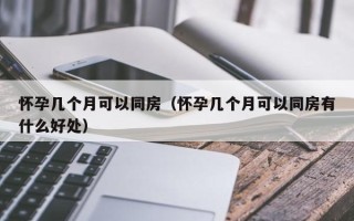 怀孕几个月可以同房（怀孕几个月可以同房有什么好处）