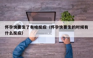 怀孕快要生了有啥反应（怀孕快要生的时候有什么反应）