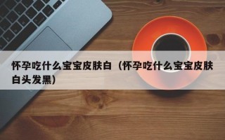 怀孕吃什么宝宝皮肤白（怀孕吃什么宝宝皮肤白头发黑）