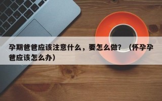 孕期爸爸应该注意什么，要怎么做？（怀孕孕爸应该怎么办）