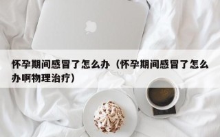 怀孕期间感冒了怎么办（怀孕期间感冒了怎么办啊物理治疗）