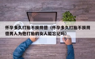 怀孕多久打胎不损阴德（怀孕多久打胎不损阴德男人为他打胎的女人能忘记吗）