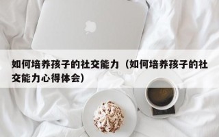 如何培养孩子的社交能力（如何培养孩子的社交能力心得体会）