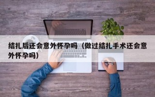 结扎后还会意外怀孕吗（做过结扎手术还会意外怀孕吗）