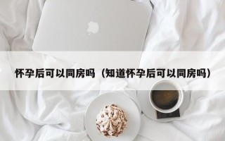 怀孕后可以同房吗（知道怀孕后可以同房吗）