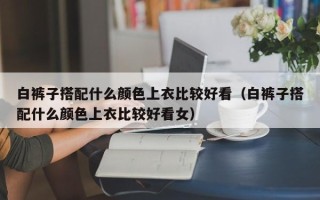 白裤子搭配什么颜色上衣比较好看（白裤子搭配什么颜色上衣比较好看女）