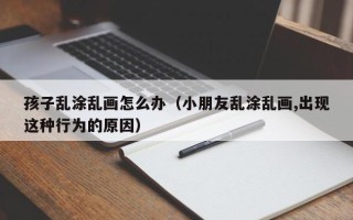 孩子乱涂乱画怎么办（小朋友乱涂乱画,出现这种行为的原因）