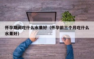 怀孕期间吃什么水果好（怀孕前三个月吃什么水果好）