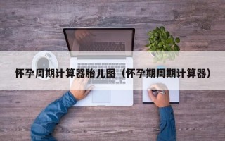 怀孕周期计算器胎儿图（怀孕期周期计算器）