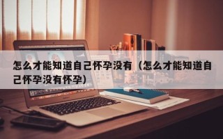怎么才能知道自己怀孕没有（怎么才能知道自己怀孕没有怀孕）