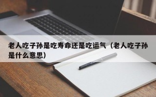 老人吃子孙是吃寿命还是吃运气（老人吃子孙是什么意思）