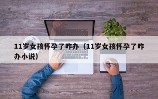 11岁女孩怀孕了咋办（11岁女孩怀孕了咋办小说）
