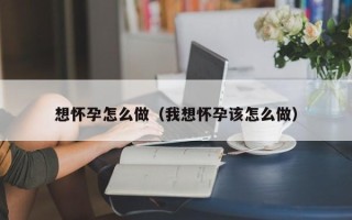 想怀孕怎么做（我想怀孕该怎么做）