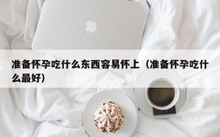 准备怀孕吃什么东西容易怀上（准备怀孕吃什么最好）