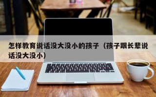 怎样教育说话没大没小的孩子（孩子跟长辈说话没大没小）