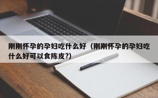 刚刚怀孕的孕妇吃什么好（刚刚怀孕的孕妇吃什么好可以食陈皮?）
