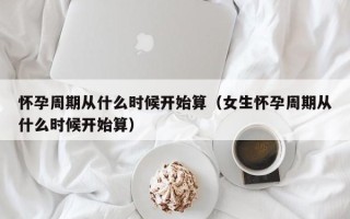 怀孕周期从什么时候开始算（女生怀孕周期从什么时候开始算）