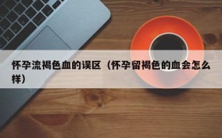 怀孕流褐色血的误区（怀孕留褐色的血会怎么样）