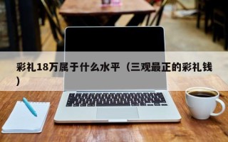 彩礼18万属于什么水平（三观最正的彩礼钱）