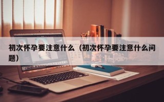 初次怀孕要注意什么（初次怀孕要注意什么问题）