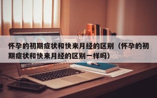 怀孕的初期症状和快来月经的区别（怀孕的初期症状和快来月经的区别一样吗）