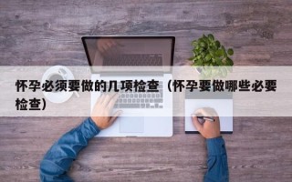 怀孕必须要做的几项检查（怀孕要做哪些必要检查）
