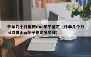 怀孕几个月能做dna亲子鉴定（怀孕几个月可以做dna亲子鉴定多少钱）