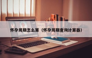 怀孕周期怎么算（怀孕周期查询计算器）