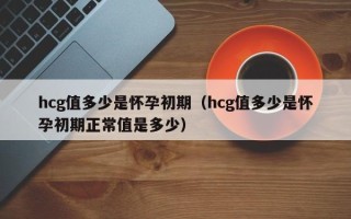 hcg值多少是怀孕初期（hcg值多少是怀孕初期正常值是多少）