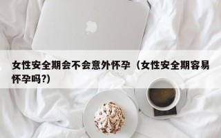 女性安全期会不会意外怀孕（女性安全期容易怀孕吗?）