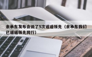 余承东发布会说了5次遥遥领先（余承东我们已遥遥领先同行）