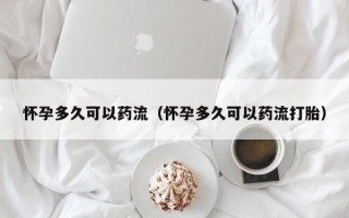 怀孕多久可以药流（怀孕多久可以药流打胎）