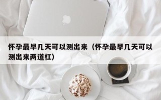 怀孕最早几天可以测出来（怀孕最早几天可以测出来两道杠）