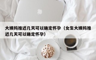 大姨妈推迟几天可以确定怀孕（女生大姨妈推迟几天可以确定怀孕）