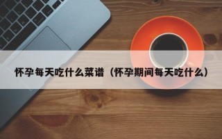怀孕每天吃什么菜谱（怀孕期间每天吃什么）