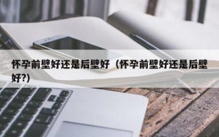 怀孕前壁好还是后壁好（怀孕前壁好还是后壁好?）