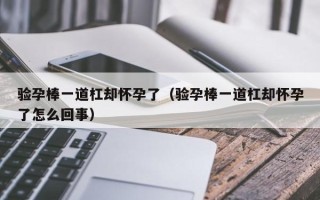 验孕棒一道杠却怀孕了（验孕棒一道杠却怀孕了怎么回事）