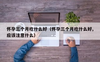 怀孕三个月吃什么好（怀孕三个月吃什么好,应该注意什么）