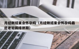 月经刚结束会怀孕吗（月经刚结束会怀孕吗最近老犯困排卵期）