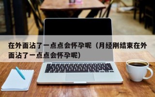 在外面沾了一点点会怀孕呢（月经刚结束在外面沾了一点点会怀孕呢）